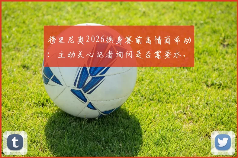 穆里尼奥2026热身赛前高情商举动：主动关心记者询问是否需要水，尽显场边细节魅力