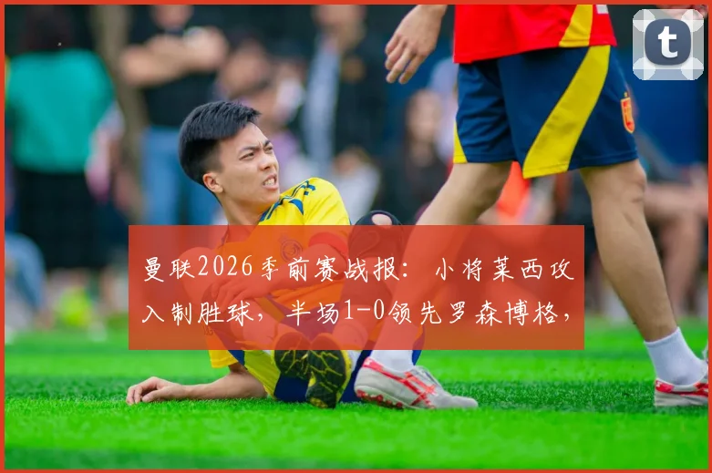 曼联2026季前赛战报：小将莱西攻入制胜球，半场1-0领先罗森博格，附莱西背景介绍与比赛集锦