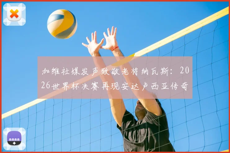 加维社媒发声致敬老将纳瓦斯：2026世界杯决赛再现安达卢西亚传奇，两人传承故事全回顾