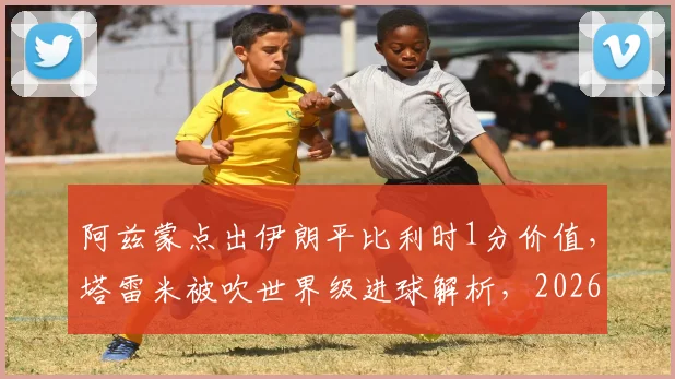 阿兹蒙点出伊朗平比利时1分价值,塔雷米被吹世界级进球解析,2026世界杯前景几何