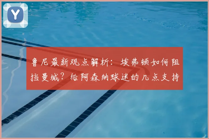 鲁尼最新观点解析：埃弗顿如何阻挡曼城？给阿森纳球迷的几点支持建议