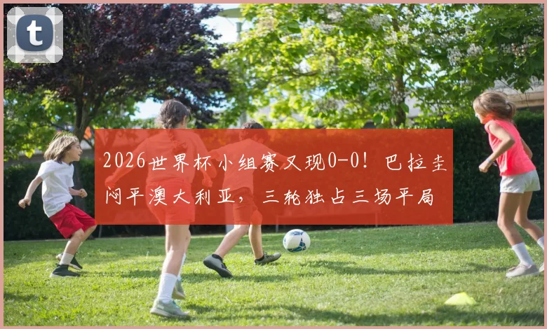 2026世界杯小组赛又现0-0！巴拉圭闷平澳大利亚，三轮独占三场平局，出线形势深度分析