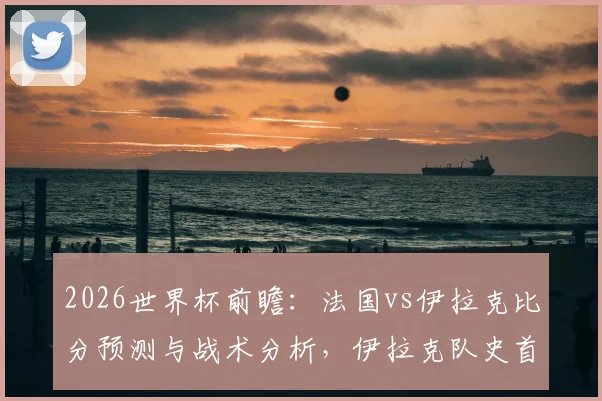 2026世界杯前瞻:法国vs伊拉克比分预测与战术分析,伊拉克队史首分之战,法国争胜提前晋级形势解读