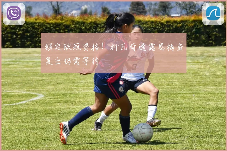 锁定欧冠资格！科瓦奇透露恩梅查复出仍需等待