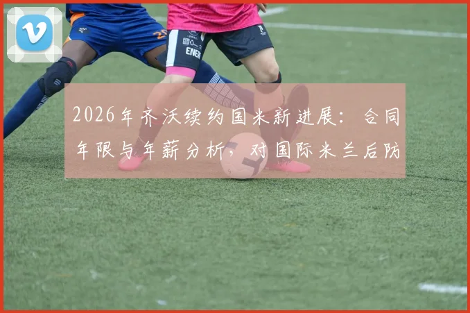 2026年齐沃续约国米新进展：合同年限与年薪分析，对国际米兰后防体系的关键影响解读
