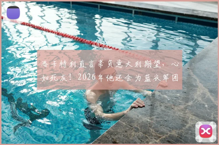 洛卡特利直言辜负意大利期望，心如死灰！2026年他还会为蓝衣军团出战吗？深度解析球员赛后言论与未来