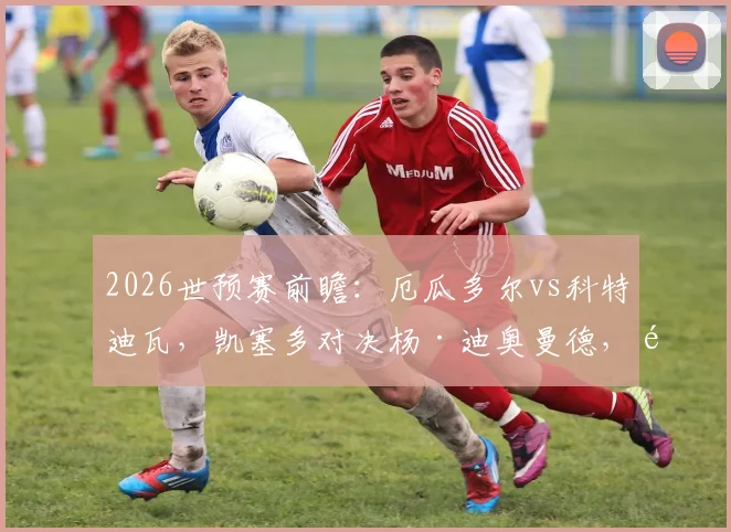 2026世预赛前瞻:厄瓜多尔vs科特迪瓦,凯塞多对决杨·迪奥曼德,首发阵容深度解读