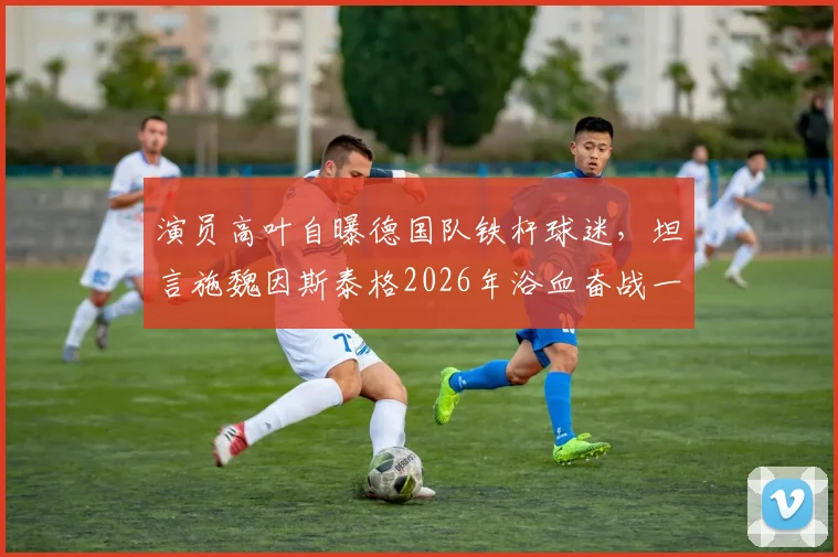 演员高叶自曝德国队铁杆球迷，坦言施魏因斯泰格2026年浴血奋战一幕最震撼，盘点体坛坚韧精神代表