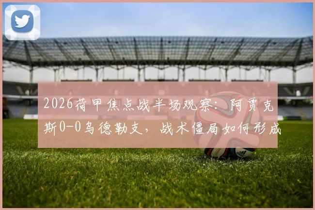 2026荷甲焦点战半场观察：阿贾克斯0-0乌德勒支，战术僵局如何形成？附关键数据与球员表现点评