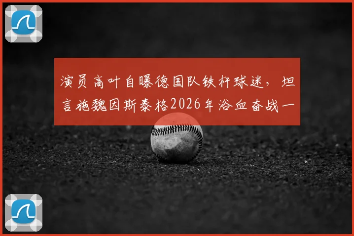 演员高叶自曝德国队铁杆球迷,坦言施魏因斯泰格2026年浴血奋战一幕最震撼,盘点体坛坚韧精神代表