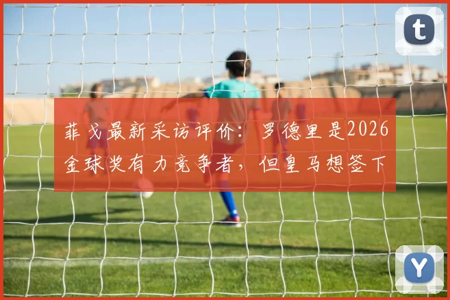 菲戈最新采访评价：罗德里是2026金球奖有力竞争者，但皇马想签下他难度极大，原因深度分析