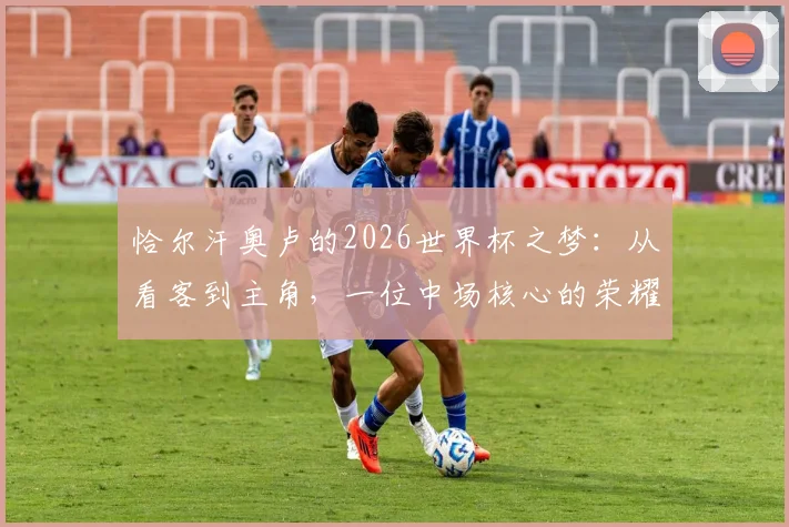 恰尔汗奥卢的2026世界杯之梦：从看客到主角，一位中场核心的荣耀征途