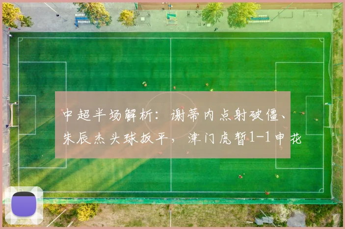 中超半场解析：谢蒂内点射破僵、朱辰杰头球扳平，津门虎暂1-1申花，半场数据回顾与战术看点