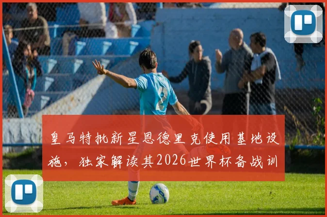 皇马特批新星恩德里克使用基地设施，独家解读其2026世界杯备战训练方案