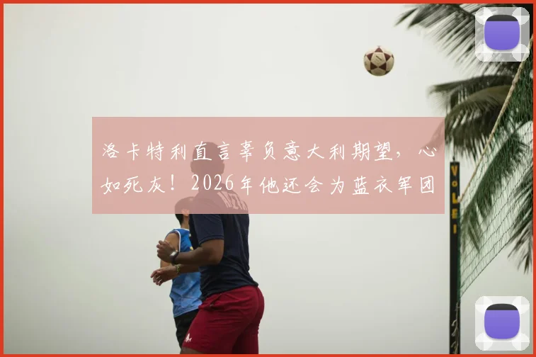 洛卡特利直言辜负意大利期望,心如死灰!2026年他还会为蓝衣军团出战吗?深度解析球员赛后言论与未来